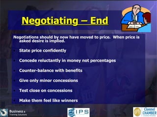 Negotiating – End Negotiations should by now have moved to price.  When price is asked desire is implied. State price confidently Concede reluctantly in money not percentages Counter-balance with benefits Give only minor concessions Test close on concessions Make them feel like winners 