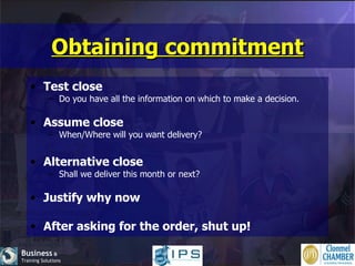 Obtaining commitment Test close Do you have all the information on which to make a decision. Assume close When/Where will you want delivery? Alternative close Shall we deliver this month or next? Justify why now After asking for the order, shut up! 