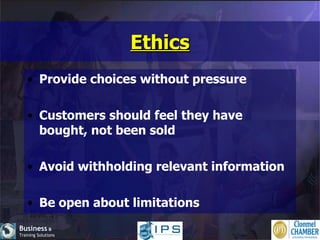 Ethics Provide choices without pressure Customers should feel they have bought, not been sold Avoid withholding relevant information Be open about limitations 