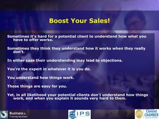 Boost Your Sales! Sometimes it's hard for a potential client to understand how what you have to offer works.  Sometimes they think they understand how it works when they really don't.  In either case their understanding may lead to objections. You're the expert in whatever it is you do.  You understand how things work.  Those things are easy for you.  Yet, in all likelihood your potential clients don't understand how things work, and when you explain it sounds very hard to them. 