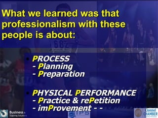 What we learned was that professionalism with these people is about: P ROCESS -  P lanning -  P reparation  P HYSICAL  P ERFORMANCE -  P ractice & re P etition - im P rovement - -    
