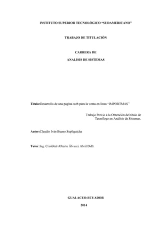 INSTITUTO SUPERIOR TECNOLÓGICO “SUDAMERICANO”

TRABAJO DE TITULACIÓN

CARRERA DE
ANALISIS DE SISTEMAS

Titulo:Desarrollo de una pagina web para la venta en línea “IMPORTMAS”

Trabajo Previo a la Obtención del titulo de
Tecnólogo en Análisis de Sistemas.

Autor:Claudio Iván Bueno Supliguicha

Tutor:Ing. Cristóbal Alberto Álvarez Abril DsD.

GUALACEO-ECUADOR
2014

 