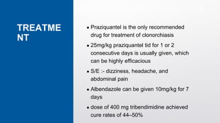 TREATME
NT
● Praziquantel is the only recommended
drug for treatment of clonorchiasis
● 25mg/kg praziquantel tid for 1 or 2
consecutive days is usually given, which
can be highly efficacious
● S/E :- dizziness, headache, and
abdominal pain
● Albendazole can be given 10mg/kg for 7
days
● dose of 400 mg tribendimidine achieved
cure rates of 44–50%
 