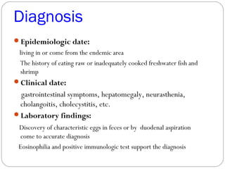 Diagnosis
Epidemiologic date:
living in or come from the endemic area
The history of eating raw or inadequately cooked freshwater fish and
shrimp
Clinical date:
gastrointestinal symptoms, hepatomegaly, neurasthenia,
cholangoitis, cholecystitis, etc.
Laboratory findings:
Discovery of characteristic eggs in feces or by duodenal aspiration
come to accurate diagnosis
Eosinophilia and positive immunologic test support the diagnosis
 