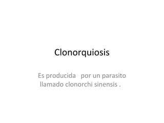 Clonorquiosis
Es producida por un parasito
llamado clonorchi sinensis .
 