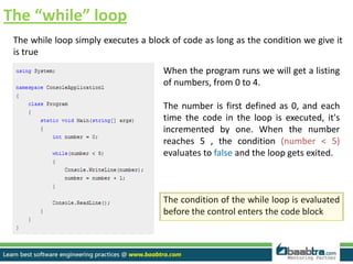 The “while” loop
The while loop simply executes a block of code as long as the condition we give it
is true
When the program runs we will get a listing
of numbers, from 0 to 4.
The number is first defined as 0, and each
time the code in the loop is executed, it's
incremented by one. When the number
reaches 5 , the condition (number < 5)
evaluates to false and the loop gets exited.
The condition of the while loop is evaluated
before the control enters the code block
 
