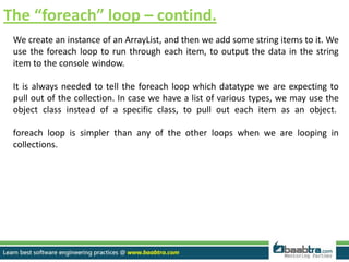 The “foreach” loop – contind.
We create an instance of an ArrayList, and then we add some string items to it. We
use the foreach loop to run through each item, to output the data in the string
item to the console window.
It is always needed to tell the foreach loop which datatype we are expecting to
pull out of the collection. In case we have a list of various types, we may use the
object class instead of a specific class, to pull out each item as an object.
foreach loop is simpler than any of the other loops when we are looping in
collections.
 