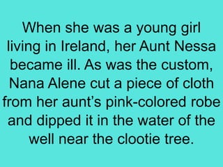 When she was a young girl
living in Ireland, her Aunt Nessa
became ill. As was the custom,
Nana Alene cut a piece of cloth
from her aunt’s pink-colored robe
and dipped it in the water of the
well near the clootie tree.
 