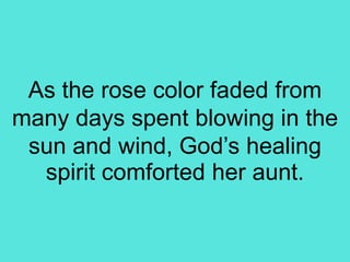 As the rose color faded from
many days spent blowing in the
sun and wind, God’s healing
spirit comforted her aunt.
 