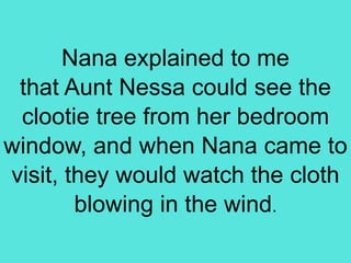 Nana explained to me
that Aunt Nessa could see the
clootie tree from her bedroom
window, and when Nana came to
visit, they would watch the cloth
blowing in the wind.
 