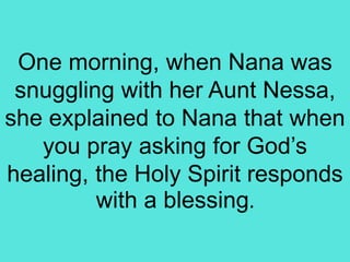 One morning, when Nana was
snuggling with her Aunt Nessa,
she explained to Nana that when
you pray asking for God’s
healing, the Holy Spirit responds
with a blessing.
 