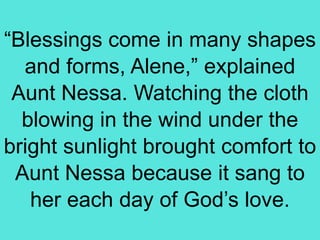 “Blessings come in many shapes
and forms, Alene,” explained
Aunt Nessa. Watching the cloth
blowing in the wind under the
bright sunlight brought comfort to
Aunt Nessa because it sang to
her each day of God’s love.
 
