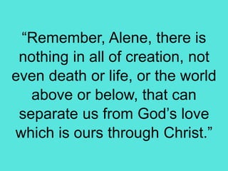 “Remember, Alene, there is
nothing in all of creation, not
even death or life, or the world
above or below, that can
separate us from God’s love
which is ours through Christ.”
 