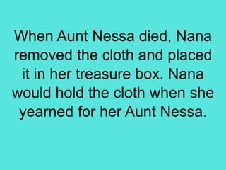 When Aunt Nessa died, Nana
removed the cloth and placed
it in her treasure box. Nana
would hold the cloth when she
yearned for her Aunt Nessa.
 