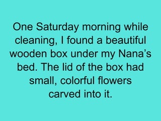 One Saturday morning while
cleaning, I found a beautiful
wooden box under my Nana’s
bed. The lid of the box had
small, colorful flowers
carved into it.
 