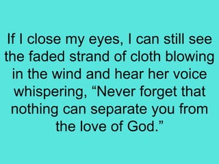 If I close my eyes, I can still see
the faded strand of cloth blowing
in the wind and hear her voice
whispering, “Never forget that
nothing can separate you from
the love of God.”
 