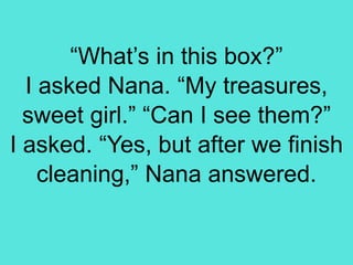 “What’s in this box?”
I asked Nana. “My treasures,
sweet girl.” “Can I see them?”
I asked. “Yes, but after we finish
cleaning,” Nana answered.
 