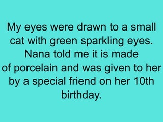 My eyes were drawn to a small
cat with green sparkling eyes.
Nana told me it is made
of porcelain and was given to her
by a special friend on her 10th
birthday.
 