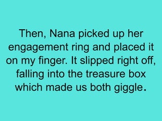 Then, Nana picked up her
engagement ring and placed it
on my finger. It slipped right off,
falling into the treasure box
which made us both giggle.
 