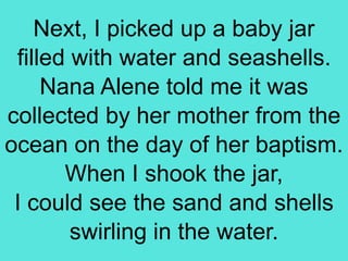 Next, I picked up a baby jar
filled with water and seashells.
Nana Alene told me it was
collected by her mother from the
ocean on the day of her baptism.
When I shook the jar,
I could see the sand and shells
swirling in the water.
 