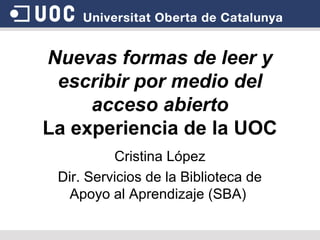 Nuevas formas de leer y
 escribir por medio del
     acceso abierto
La experiencia de la UOC
          Cristina López
 Dir. Servicios de la Biblioteca de
   Apoyo al Aprendizaje (SBA)
 