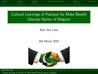 History            Culture             Statistics           Technological Leapfrog   Nature   Conclusion




           Cultural Learnings of Pakistan for Make Beneﬁt
                     Glorious Nation of Belgium

                                                    Bart Van Loon


                                                    6th March 2010




Bart Van Loon
Cultural Learnings of Pakistan for Make Beneﬁt Glorious Nation of Belgium
 