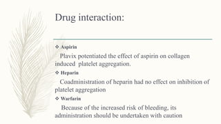 Drug interaction:
 Aspirin
Plavix potentiated the effect of aspirin on collagen
induced platelet aggregation.
 Heparin
Coadministration of heparin had no effect on inhibition of
platelet aggregation
 Warfarin
Because of the increased risk of bleeding, its
administration should be undertaken with caution
 