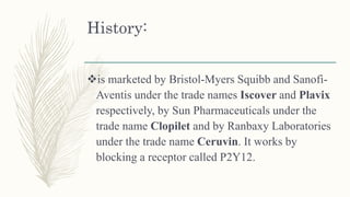 History:
is marketed by Bristol-Myers Squibb and Sanofi-
Aventis under the trade names Iscover and Plavix
respectively, by Sun Pharmaceuticals under the
trade name Clopilet and by Ranbaxy Laboratories
under the trade name Ceruvin. It works by
blocking a receptor called P2Y12.
 