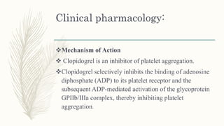 Clinical pharmacology:
Mechanism of Action
 Clopidogrel is an inhibitor of platelet aggregation.
Clopidogrel selectively inhibits the binding of adenosine
diphosphate (ADP) to its platelet receptor and the
subsequent ADP-mediated activation of the glycoprotein
GPIIb/IIIa complex, thereby inhibiting platelet
aggregation.
 