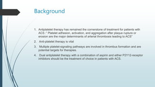 Background
1. Antiplatelet therapy has remained the cornerstone of treatment for patients with
ACS :” Platelet adhesion, activation, and aggregation after plaque rupture or
erosion are the major determinants of arterial thrombosis leading to ACS”
2. Anti-platelet therapy is vital
3. Multiple platelet-signaling pathways are involved in thrombus formation and are
potential targets for therapies.
4. Dual antiplatelet therapy with a combination of aspirin and either P2Y12-receptor
inhibitors should be the treatment of choice in patients with ACS.
 