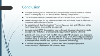 Conclusion
 Prasugrel and ticagrelor is more efficacious in preventing ischemic events in patients
with ACS undergoing PCI, but with increased bleeding complications.
 Dual antiplatelet treatment has only been efficacious in ACS and post-PCI patients.
 Newer thienopyridines did not show advantages over and above those of ticlopidine or
clopidogrel as to reduction of stroke.
 De-escalation of Dual Antiplatelet Therapy Appears Safe and Effective, either
from ticagrelor or prasugrel to Clopidogrel.
 genotype-guided DAPT de-escalation may be favored. Moreover, clopidogrel may be
considered the first choice of antiplatelet therapy in elderly patients with ACS.
 patients with stroke or very high-risk TIA, intensive DAPT with aspirin plus clopidogrel
should be administered for 21–28 days after the acute event, followed by less intensive
treatment for up to 90 days, to minimize the risk of bleeding complications; clopidogrel
is potentially more effective than aspirin as antiplatelet monotherapy.
 In patients with symptomatic PAD, or those who have undergone peripheral
revascularization, clopidogrel is the preferred agent
 