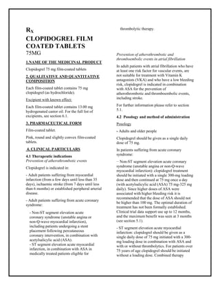 Clopidogrel 75 mg film-coated tablets SMPC, Taj Pharmaceuticals
Clopidogrel Taj Pharma : Uses, Side Effects, Interactions, Pictures, Warnings, Clopidogrel Dosage & Rx Info | Clopidogrel Uses, Side Effects -: Indications, Side Effects, Warnings, Clopidogrel - Drug Information - Taj Pharma, Clopidogrel dose Taj pharmaceuticals Clopidogrel interactions, Taj Pharmaceutical Clopidogrel contraindications, Clopidogrel price, Clopidogrel Taj Pharma Clopidogrel 75 mg film-coated tablets SMPC- Taj Pharma . Stay connected to all updated on Clopidogrel Taj Pharmaceuticals Taj pharmaceuticals Hy derabad.
RX
CLOPIDOGREL FILM
COATED TABLETS
75MG
1.NAME OF THE MEDICINAL PRODUCT
Clopidogrel 75 mg film-coated tablets
2. QUALITATIVE AND QUANTITATIVE
COMPOSITION
Each film-coated tablet contains 75 mg
clopidogrel (as hydrochloride).
Excipient with known effect:
Each film-coated tablet contains 13.00 mg
hydrogenated castor oil. For the full list of
excipients, see section 6.1.
3. PHARMACEUTICAL FORM
Film-coated tablet.
Pink, round and slightly convex film-coated
tablets.
4. CLINICAL PARTICULARS
4.1 Therapeutic indications
Prevention of atherothrombotic events
Clopidogrel is indicated in:
- Adult patients suffering from myocardial
infarction (from a few days until less than 35
days), ischaemic stroke (from 7 days until less
than 6 months) or established peripheral arterial
disease.
- Adult patients suffering from acute coronary
syndrome:
- Non-ST segment elevation acute
coronary syndrome (unstable angina or
non-Q-wave myocardial infarction),
including patients undergoing a stent
placement following percutaneous
coronary intervention, in combination with
acetylsalicylic acid (ASA).
- ST segment elevation acute myocardial
infarction, in combination with ASA in
medically treated patients eligible for
thrombolytic therapy.
Prevention of atherothrombotic and
thromboembolic events in atrial fibrillation
In adult patients with atrial fibrillation who have
at least one risk factor for vascular events, are
not suitable for treatment with Vitamin K
antagonists (VKA) and who have a low bleeding
risk, clopidogrel is indicated in combination
with ASA for the prevention of
atherothrombotic and thromboembolic events,
including stroke.
For further information please refer to section
5.1.
4.2 Posology and method of administration
Posology
- Adults and older people
Clopidogrel should be given as a single daily
dose of 75 mg.
In patients suffering from acute coronary
syndrome:
− Non-ST segment elevation acute coronary
syndrome (unstable angina or non-Q-wave
myocardial infarction): clopidogrel treatment
should be initiated with a single 300-mg loading
dose and then continued at 75 mg once a day
(with acetylsalicylic acid (ASA) 75 mg-325 mg
daily). Since higher doses of ASA were
associated with higher bleeding risk it is
recommended that the dose of ASA should not
be higher than 100 mg. The optimal duration of
treatment has not been formally established.
Clinical trial data support use up to 12 months,
and the maximum benefit was seen at 3 months
(see section 5.1).
- ST segment elevation acute myocardial
infarction: clopidogrel should be given as a
single daily dose of 75 mg initiated with a 300-
mg loading dose in combination with ASA and
with or without thrombolytics. For patients over
75 years of age clopidogrel should be initiated
without a loading dose. Combined therapy
 