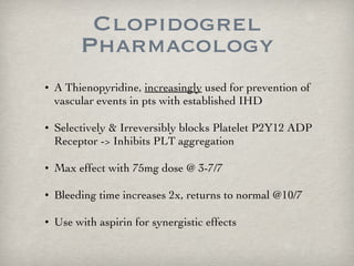 Clopidogrel Pharmacology A Thienopyridine,  increasingly  used for prevention of vascular events in pts with established IHD Selectively & Irreversibly blocks Platelet P2Y12 ADP Receptor -> Inhibits PLT aggregation Max effect with 75mg dose @ 3-7/7 Bleeding time increases 2x, returns to normal @10/7 Use with aspirin for synergistic effects  