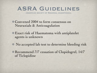 ASRA Guidelines (American society of Regional anaesthesia) Convened 2004 to form consensus on Neuraxials & Anticoagulation Exact risk of Haematoma with antiplatelet agents is unknown No accepted lab test to determine bleeding risk Recommend 7/7 cessation of Clopidogrel, 14/7 of Ticlopidine 