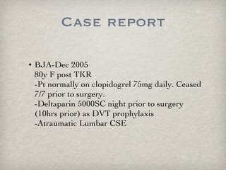 Case report BJA-Dec 2005 80y F post TKR -Pt normally on clopidogrel 75mg daily. Ceased 7/7 prior to surgery.  -Deltaparin 5000SC night prior to surgery (10hrs prior) as DVT prophylaxis -Atraumatic Lumbar CSE  