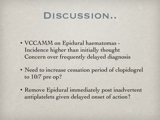 Discussion.. VCCAMM on Epidural haematomas - Incidence higher than initially thought Concern over frequently delayed diagnosis Need to increase cessation period of clopidogrel to 10/7 pre op? Remove Epidural immediately post inadvertent antiplatelets given delayed onset of action? 
