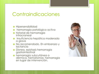 Contraindicaciones
 Hipersensibilidad
 hemorragia patológica activa
 historial de hemorragia
intracraneal
 Insuficiencia hepática moderada
a grave
 No recomendado. En embarazo y
lactancia
 Disnea, epistaxis hemorragia
gastrointestinal
 hemorragia subcutánea o
dérmica, hematomas; hemorragia
en lugar de intervención.
 