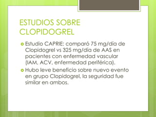 ESTUDIOS SOBRE
CLOPIDOGREL
 Estudio CAPRIE: comparó 75 mg/día de
Clopidogrel vs 325 mg/día de AAS en
pacientes con enfermedad vascular
(IAM, ACV, enfermedad periférica).
 Hubo leve beneficio sobre nuevo evento
en grupo Clopidogrel, la seguridad fue
similar en ambos.
 