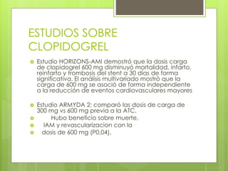 ESTUDIOS SOBRE
CLOPIDOGREL
 Estudio HORIZONS-AMI demostró que la dosis carga
de clopidogrel 600 mg disminuyó mortalidad, infarto,
reinfarto y trombosis del stent a 30 días de forma
significativa. El análisis multivariado mostró que la
carga de 600 mg se asoció de forma independiente
a la reducción de eventos cardiovasculares mayores
 Estudio ARMYDA 2: comparó las dosis de carga de
300 mg vs 600 mg previa a la ATC.
 Hubo beneficio sobre muerte,
 IAM y revascularizacion con la
 dosis de 600 mg (P0,04).
 