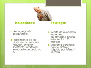Indicaciones:
 Antiagregante
plaquetario.
 Tratamiento de los
síndromes coronarios
agudos: angina
inestable, infarto del
miocardio de onda no
Q.
Posología:
 Infarto de miocardio
reciente o
enfermedad arterial
establecida: 75
mg/día.
 Síndrome coronario
agudo: 300 mg,
seguido por 75 mg 1
vez/día.
 