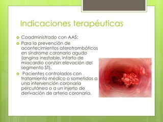 Indicaciones terapéuticas
 Coadministrado con AAS:
 Para la prevención de
acontecimientos aterotrombóticos
en síndrome coronario agudo
(angina inestable, infarto de
miocardio con/sin elevación del
segmento ST),
 Pacientes controlados con
tratamiento médico o sometidos a
una intervención coronaria
percutánea o a un injerto de
derivación de arteria coronaria.
 