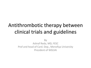 Antithrombotic therapy between
clinical trials and guidelines
By
Ashraf Reda, MD, FESC
Prof and head of Card. Dep., Menofiya University
President of WGLVA

 