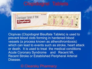Clopidogrel Tablets
© Clearsky Pharmacy
Clopivas (Clopidogrel Bisulfate Tablets) is used to
prevent blood clots forming in hardened blood
vessels (a process known as atherothrombosis)
which can lead to events such as stroke, heart attack
or death. It is used to treat the medical conditions
Acute Coronary Syndrome and Recent MI,
Recent Stroke or Established Peripheral Arterial
Disease.
 