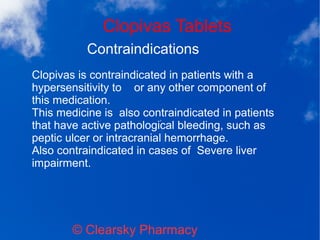 Clopivas Tablets
© Clearsky Pharmacy
Contraindications
Clopivas is contraindicated in patients with a
hypersensitivity to or any other component of
this medication.
This medicine is also contraindicated in patients
that have active pathological bleeding, such as
peptic ulcer or intracranial hemorrhage.
Also contraindicated in cases of Severe liver
impairment.
 