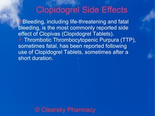 Clopidogrel Side Effects
© Clearsky Pharmacy
➢Bleeding, including life-threatening and fatal
bleeding, is the most commonly reported side
effect of Clopivas (Clopidogrel Tablets).
➢ Thrombotic Thrombocytopenic Purpura (TTP),
sometimes fatal, has been reported following
use of Clopidogrel Tablets, sometimes after a
short duration.
 