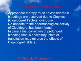 Clopivas Overdose
© Clearsky Pharmacy
Appropriate therapy must be considered if
bleedings are observed due to Clopivas
(Clopidogrel Tablets) overdose.
No antidote to the pharmacological activity
of Clopidogrel has been found.
In case a fast correction of prolonged
bleeding time is necessary, platelet
transfusion may reverse the effects of
Clopidogrel tablets.
 