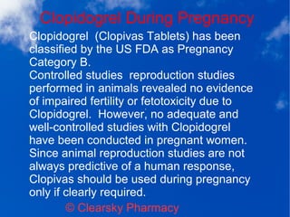 Clopidogrel During Pregnancy
© Clearsky Pharmacy
Clopidogrel (Clopivas Tablets) has been
classified by the US FDA as Pregnancy
Category B.
Controlled studies reproduction studies
performed in animals revealed no evidence
of impaired fertility or fetotoxicity due to
Clopidogrel. However, no adequate and
well-controlled studies with Clopidogrel
have been conducted in pregnant women.
Since animal reproduction studies are not
always predictive of a human response,
Clopivas should be used during pregnancy
only if clearly required.
 