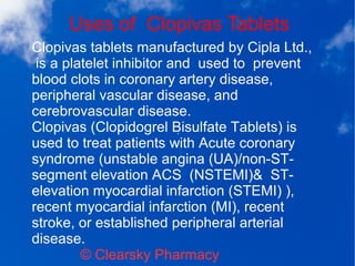 Uses of Clopivas Tablets
© Clearsky Pharmacy
Clopivas tablets manufactured by Cipla Ltd.,
is a platelet inhibitor and used to prevent
blood clots in coronary artery disease,
peripheral vascular disease, and
cerebrovascular disease.
Clopivas (Clopidogrel Bisulfate Tablets) is
used to treat patients with Acute coronary
syndrome (unstable angina (UA)/non-ST-
segment elevation ACS (NSTEMI)& ST-
elevation myocardial infarction (STEMI) ),
recent myocardial infarction (MI), recent
stroke, or established peripheral arterial
disease.
 