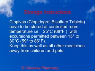 Storage Instructions
© Clearsky Pharmacy
Clopivas (Clopidogrel Bisulfate Tablets)
have to be stored at controlled room
temperature i.e. 25°C (68°F ) with
excursions permitted between 15° to
30°C (59° to 86°F).
Keep this as well as all other medicines
away from children and pets.
 
