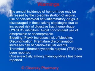 Warnings
© Clearsky Pharmacy
The annual incidence of hemorrhage may be
increased by the co-administration of aspirin.
use of non-steroidal anti-inflammatory drugs is
discouraged in those taking clopidogrel due to
increased risk of digestive tract hemorrhage
CYP2C19 inhibitors: Avoid concomitant use of
omeprazole or esomeprazole.
Bleeding: Plavix increases risk of bleeding.
Discontinuation: Premature discontinuation
increases risk of cardiovascular events.
Thrombotic thrombocytopenic purpura (TTP) has
been reported.
Cross-reactivity among thienopyridines has been
reported
 